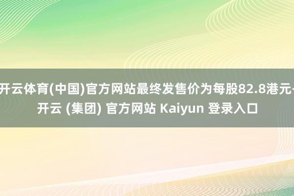 开云体育(中国)官方网站最终发售价为每股82.8港元-开云 (集团) 官方网站 Kaiyun 登录入口