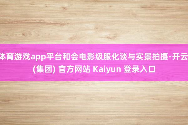 体育游戏app平台和会电影级服化谈与实景拍摄-开云 (集团) 官方网站 Kaiyun 登录入口