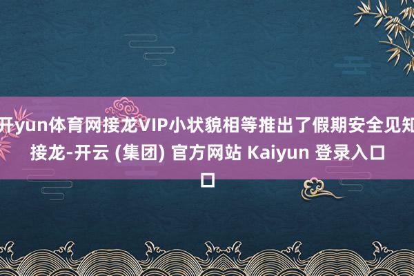 开yun体育网接龙VIP小状貌相等推出了假期安全见知接龙-开云 (集团) 官方网站 Kaiyun 登录入口