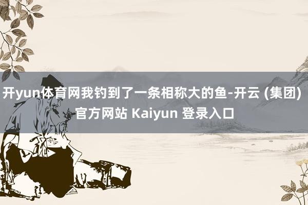 开yun体育网我钓到了一条相称大的鱼-开云 (集团) 官方网站 Kaiyun 登录入口