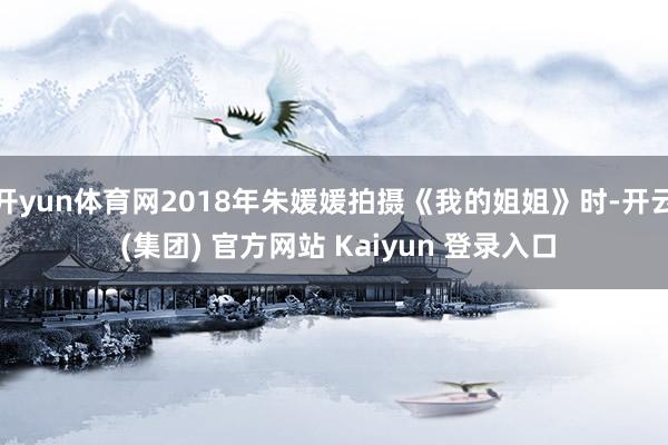开yun体育网2018年朱媛媛拍摄《我的姐姐》时-开云 (集团) 官方网站 Kaiyun 登录入口