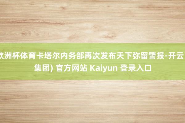 欧洲杯体育卡塔尔内务部再次发布天下弥留警报-开云 (集团) 官方网站 Kaiyun 登录入口