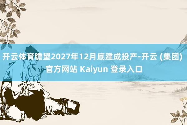 开云体育瞻望2027年12月底建成投产-开云 (集团) 官方网站 Kaiyun 登录入口
