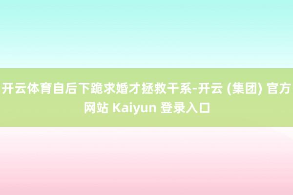 开云体育自后下跪求婚才拯救干系-开云 (集团) 官方网站 Kaiyun 登录入口