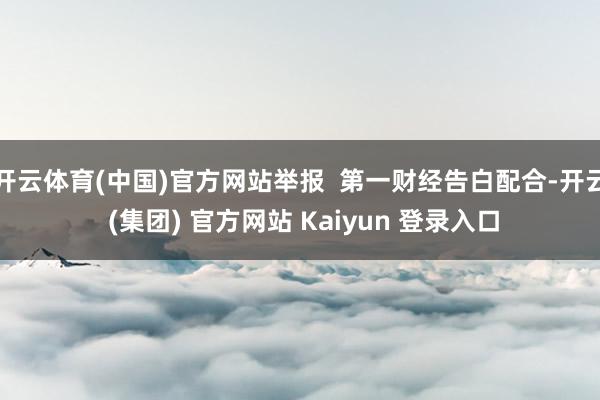 开云体育(中国)官方网站举报 第一财经告白配合-开云 (集团) 官方网站 Kaiyun 登录入口