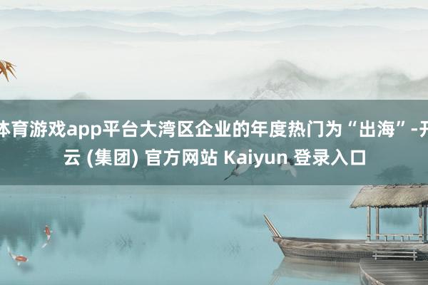 体育游戏app平台大湾区企业的年度热门为“出海”-开云 (集团) 官方网站 Kaiyun 登录入口