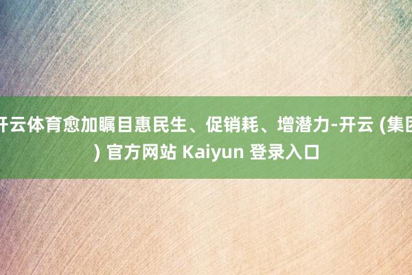 开云体育愈加瞩目惠民生、促销耗、增潜力-开云 (集团) 官方网站 Kaiyun 登录入口
