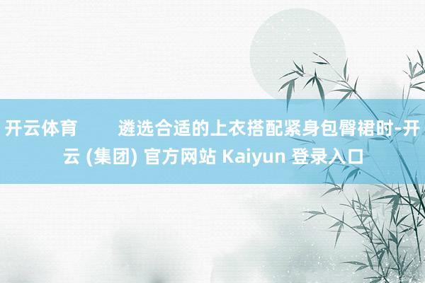开云体育        遴选合适的上衣搭配紧身包臀裙时-开云 (集团) 官方网站 Kaiyun 登录入口