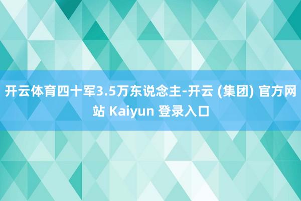 开云体育四十军3.5万东说念主-开云 (集团) 官方网站 Kaiyun 登录入口