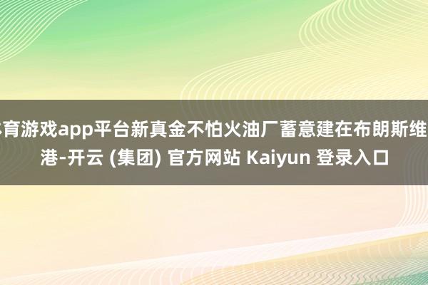 体育游戏app平台新真金不怕火油厂蓄意建在布朗斯维尔港-开云 (集团) 官方网站 Kaiyun 登录入口