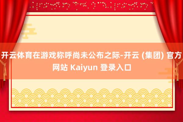 开云体育在游戏称呼尚未公布之际-开云 (集团) 官方网站 Kaiyun 登录入口