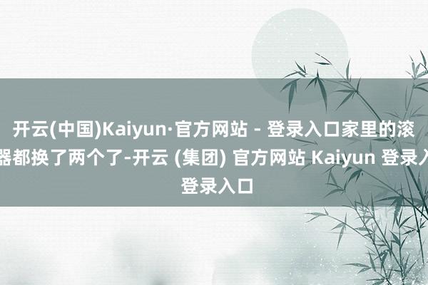 开云(中国)Kaiyun·官方网站 - 登录入口家里的滚水器都换了两个了-开云 (集团) 官方网站 Kaiyun 登录入口