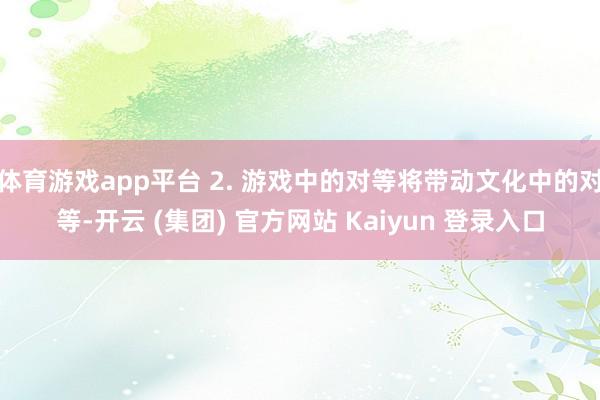 体育游戏app平台 2. 游戏中的对等将带动文化中的对等-开云 (集团) 官方网站 Kaiyun 登录入口