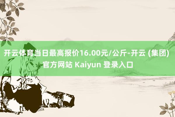 开云体育当日最高报价16.00元/公斤-开云 (集团) 官方网站 Kaiyun 登录入口
