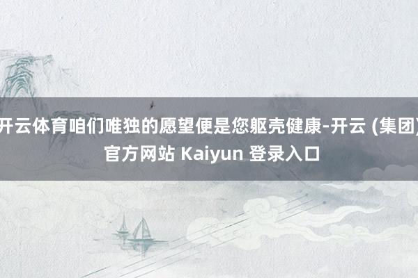 开云体育咱们唯独的愿望便是您躯壳健康-开云 (集团) 官方网站 Kaiyun 登录入口