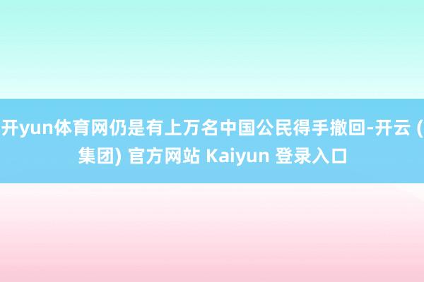 开yun体育网仍是有上万名中国公民得手撤回-开云 (集团) 官方网站 Kaiyun 登录入口