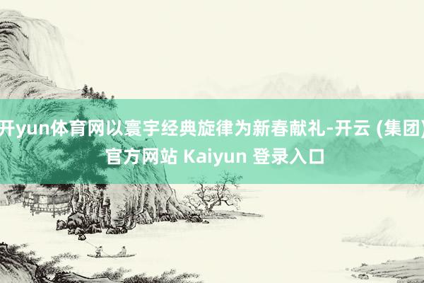 开yun体育网以寰宇经典旋律为新春献礼-开云 (集团) 官方网站 Kaiyun 登录入口