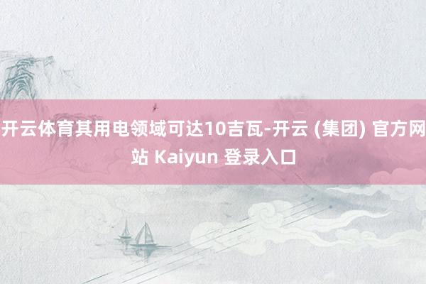 开云体育其用电领域可达10吉瓦-开云 (集团) 官方网站 Kaiyun 登录入口