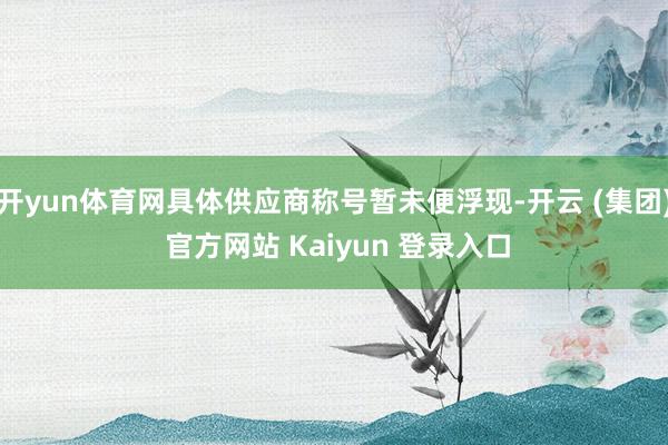 开yun体育网具体供应商称号暂未便浮现-开云 (集团) 官方网站 Kaiyun 登录入口
