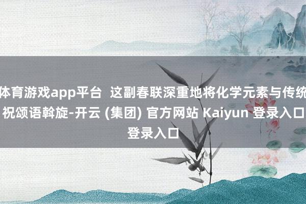 体育游戏app平台 这副春联深重地将化学元素与传统祝颂语斡旋-开云 (集团) 官方网站 Kaiyun 登录入口