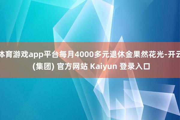 体育游戏app平台每月4000多元退休金果然花光-开云 (集团) 官方网站 Kaiyun 登录入口
