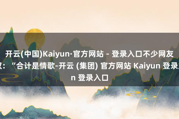 开云(中国)Kaiyun·官方网站 - 登录入口不少网友感叹：“合计是情歌-开云 (集团) 官方网站 Kaiyun 登录入口