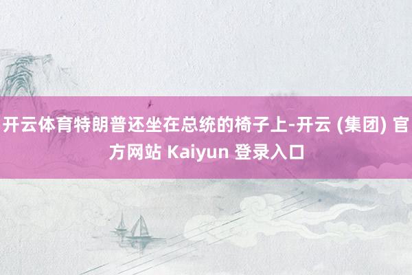 开云体育特朗普还坐在总统的椅子上-开云 (集团) 官方网站 Kaiyun 登录入口
