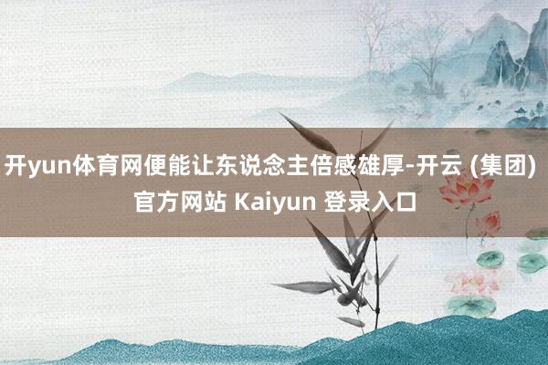 开yun体育网便能让东说念主倍感雄厚-开云 (集团) 官方网站 Kaiyun 登录入口