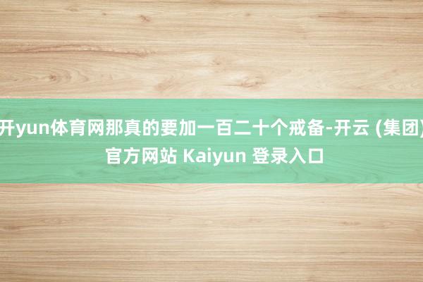 开yun体育网那真的要加一百二十个戒备-开云 (集团) 官方网站 Kaiyun 登录入口