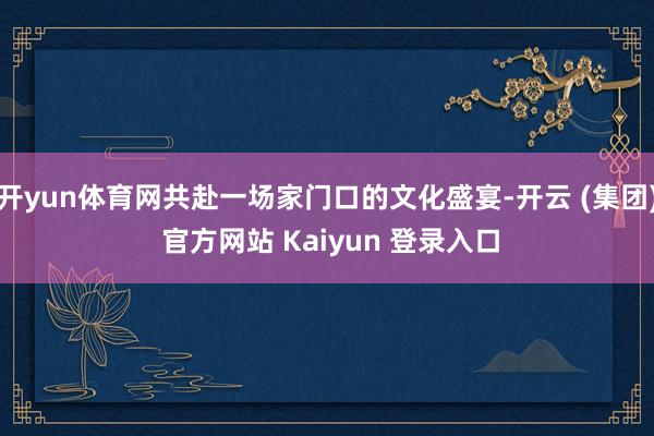 开yun体育网共赴一场家门口的文化盛宴-开云 (集团) 官方网站 Kaiyun 登录入口