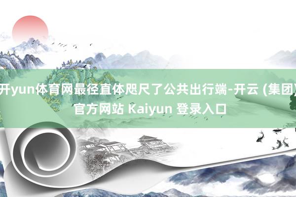 开yun体育网最径直体咫尺了公共出行端-开云 (集团) 官方网站 Kaiyun 登录入口