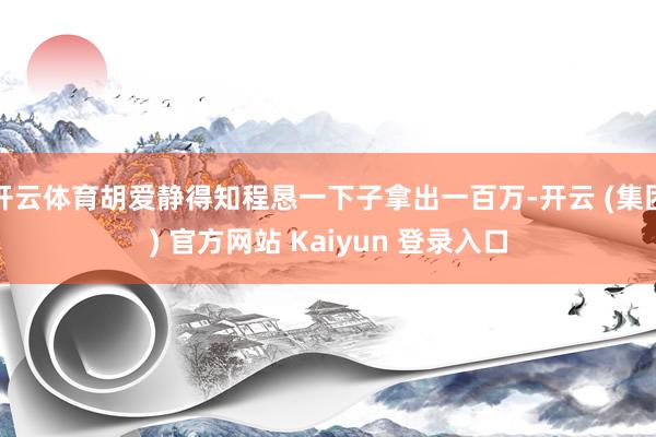 开云体育胡爱静得知程恳一下子拿出一百万-开云 (集团) 官方网站 Kaiyun 登录入口