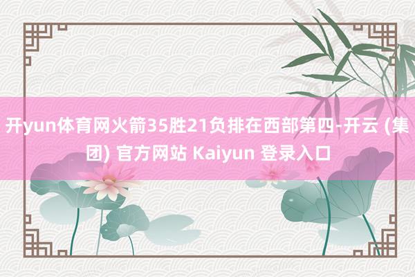 开yun体育网火箭35胜21负排在西部第四-开云 (集团) 官方网站 Kaiyun 登录入口