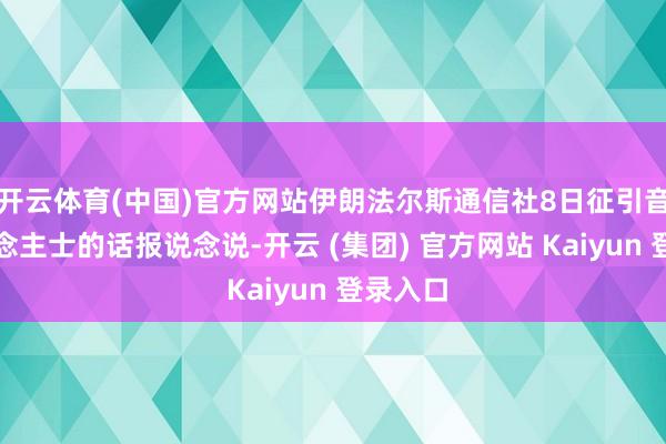 开云体育(中国)官方网站伊朗法尔斯通信社8日征引音尘东说念主士的话报说念说-开云 (集团) 官方网站 Kaiyun 登录入口