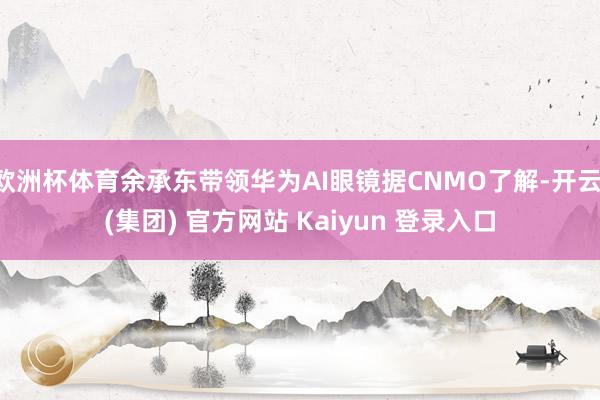 欧洲杯体育余承东带领华为AI眼镜据CNMO了解-开云 (集团) 官方网站 Kaiyun 登录入口