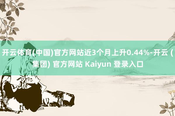 开云体育(中国)官方网站近3个月上升0.44%-开云 (集团) 官方网站 Kaiyun 登录入口