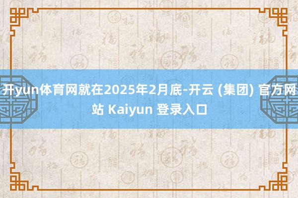 开yun体育网就在2025年2月底-开云 (集团) 官方网站 Kaiyun 登录入口