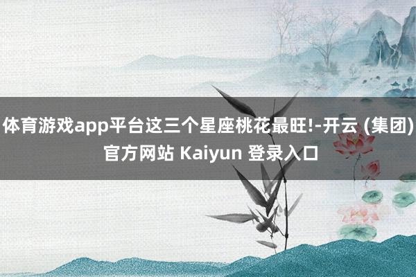 体育游戏app平台这三个星座桃花最旺!-开云 (集团) 官方网站 Kaiyun 登录入口