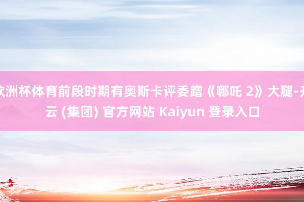 欧洲杯体育前段时期有奥斯卡评委蹭《哪吒 2》大腿-开云 (集团) 官方网站 Kaiyun 登录入口