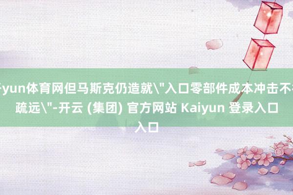 开yun体育网但马斯克仍造就＂入口零部件成本冲击不行疏远＂-开云 (集团) 官方网站 Kaiyun 登录入口