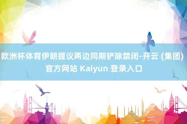 欧洲杯体育伊朗提议两边同期铲除禁闭-开云 (集团) 官方网站 Kaiyun 登录入口