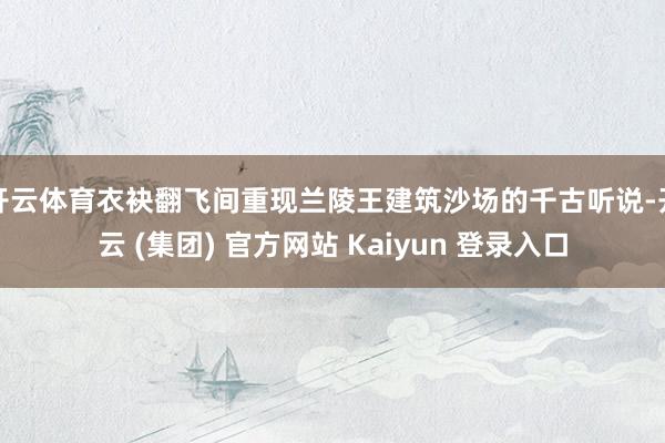 开云体育衣袂翻飞间重现兰陵王建筑沙场的千古听说-开云 (集团) 官方网站 Kaiyun 登录入口