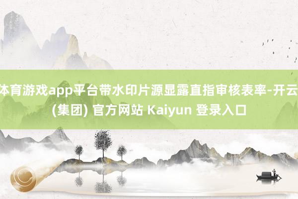 体育游戏app平台带水印片源显露直指审核表率-开云 (集团) 官方网站 Kaiyun 登录入口