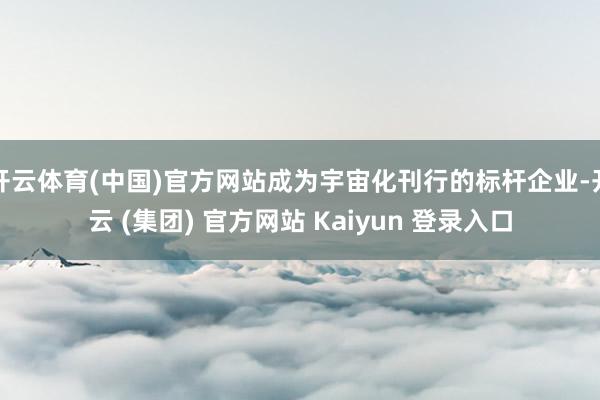 开云体育(中国)官方网站成为宇宙化刊行的标杆企业-开云 (集团) 官方网站 Kaiyun 登录入口