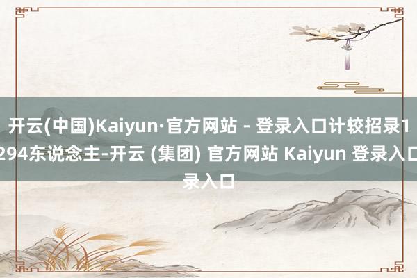 开云(中国)Kaiyun·官方网站 - 登录入口计较招录1294东说念主-开云 (集团) 官方网站 Kaiyun 登录入口