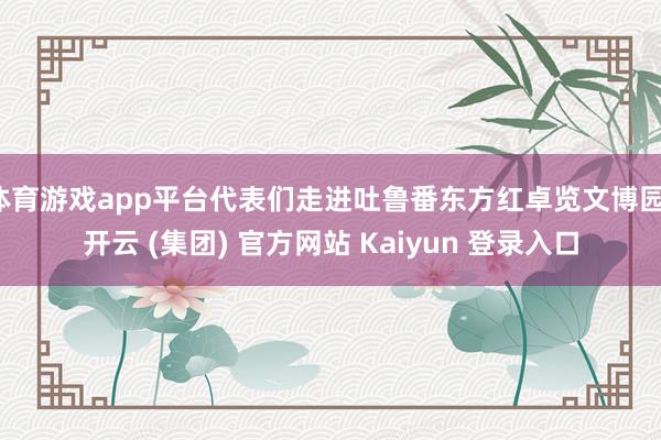 体育游戏app平台代表们走进吐鲁番东方红卓览文博园-开云 (集团) 官方网站 Kaiyun 登录入口