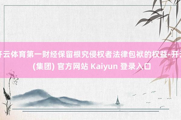 开云体育第一财经保留根究侵权者法律包袱的权益-开云 (集团) 官方网站 Kaiyun 登录入口