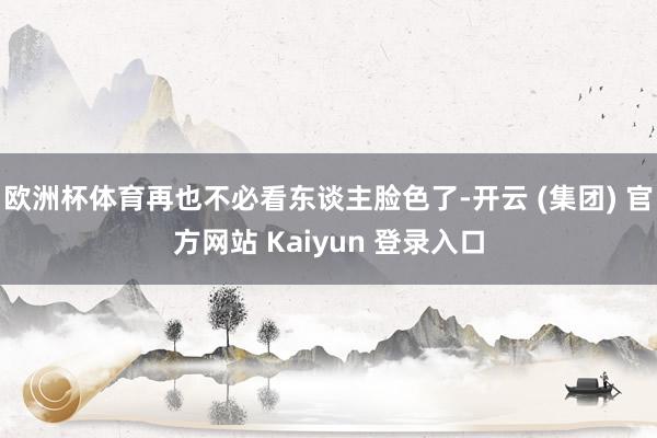 欧洲杯体育再也不必看东谈主脸色了-开云 (集团) 官方网站 Kaiyun 登录入口