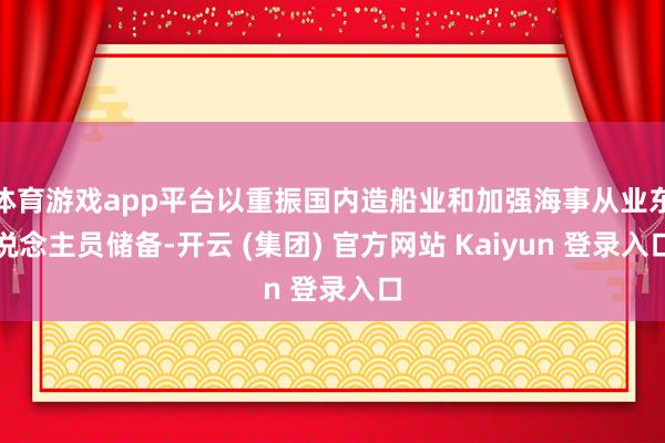 体育游戏app平台以重振国内造船业和加强海事从业东说念主员储备-开云 (集团) 官方网站 Kaiyun 登录入口