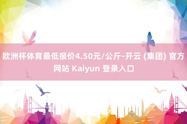 欧洲杯体育最低报价4.50元/公斤-开云 (集团) 官方网站 Kaiyun 登录入口